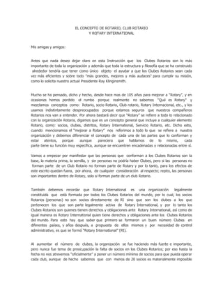 EL CONCEPTO DE ROTARIO, CLUB ROTARIO
                                  Y ROTARY INTERNATIONAL


Mis amigas y amigos:


Antes que nada deseo dejar claro en esta Instrucción que los Clubes Rotarios son lo más
importante de toda la organización y además que toda la estructura y filosofía que se ha construido
 alrededor tendría que tener como único objeto el ayudar a que los Clubes Rotarios sean cada
vez más eficientes y sobre todo "más grandes, mejores y más audaces" para cumplir su misión,
como lo solicita nuestro actual Presidente Ray Klinginsmith.


Mucho se ha pensado, dicho y hecho, desde hace mas de 105 años para mejorar a “Rotary”, y en
ocasiones hemos perdido el rumbo porque realmente no sabemos “Qué es Rotary” y
mezclamos conceptos como: Rotario, socio Rotario, Club rotario, Rotary Internacional, etc., y los
usamos indistintamente despreocupados porque estamos seguros que nuestros compañeros
Rotarios nos van a entender. Por ahora bastará decir que “Rotary” se refiere a todo lo relacionado
con la organización Rotaria, digamos que es un concepto general que incluye a cualquier elemento
Rotario, como: socios, clubes, distritos, Rotary International, Servicio Rotario, etc. Dicho esto,
cuando mencionamos el “mejorar a Rotary” nos referimos a todo lo que se refiere a nuestra
organización y debemos diferenciar el concepto de cada una de las partes que lo conforman y
estar atentos, porque          aunque    pareciera que hablamos de lo mismo,                  cada
parte tiene su función muy específica, aunque se encuentren encadenadas y relacionadas entre sí.

Vamos a empezar por manifestar que las personas que conforman a los Clubes Rotarios son la
base, la materia prima, la semilla, y sin personas no podría haber Clubes, pero si las personas no
 forman parte de un Club Rotario no forman parte de Rotary y por lo tanto, para los efectos de
este escrito quedan fuera, por ahora, de cualquier consideración al respecto; repito, las personas
son importantes dentro de Rotary, solo si forman parte de un club Rotario.


También debemos recordar que Rotary International es una organización                  legalmente
constituida que está formada por todos los Clubes Rotarios del mundo, por lo cual, los socios
Rotarios (personas) no son socios directamente de RI sino que son los clubes a los que
pertenecen los que son parte legalmente activa de Rotary International, y por lo tanto los
Clubes Rotarios son quienes tienen derechos y obligaciones ante Rotary International, así como de
igual manera es Rotary International quien tiene derechos y obligaciones ante los Clubes Rotarios
del mundo. Para esto hay que saber que primero se formaron un buen número Clubes en
diferentes países, y años después, a propuesta de ellos mismos y por necesidad de control
administrativo, es que se formó “Rotary International” (RI).


Al aumentar el número de clubes, la organización se fue haciendo más fuerte e importante,
pero nunca fue tema de preocupación la falta de socios en los Clubes Rotarios; por eso hasta la
fecha no nos atrevemos “oficialmente” a poner un número mínimo de socios para que pueda operar
cada club, aunque de hecho sabemos que con menos de 20 socios es materialmente imposible
 