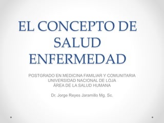 EL CONCEPTO DE
SALUD
ENFERMEDAD
POSTGRADO EN MEDICINA FAMILIAR Y COMUNITARIA
UNIVERSIDAD NACIONAL DE LOJA
ÁREA DE LA SALUD HUMANA
Dr. Jorge Reyes Jaramillo Mg. Sc.
 