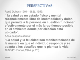 PERSPECTIVAS
René Dubos (1901-1982), 1959:
“ la salud es un estado físico y mental
razonablemente libre de incomodidad y dolor,
que permite a la persona en cuestión funcionar
efectivamente por el más largo tiempo posible
en el ambiente donde por elección está
ubicado”.
Años después afirmó:
“La salud y la felicidad son manifestaciones de
la manera en que el individuo responde y se
adapta a los desafíos que le plantea la vida
diaria” (Dubos,1974, p. 26).
20/01/2016jreyesj 11
 