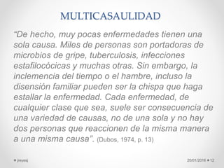 MULTICASAULIDAD
“De hecho, muy pocas enfermedades tienen una
sola causa. Miles de personas son portadoras de
microbios de gripe, tuberculosis, infecciones
estafilocócicas y muchas otras. Sin embargo, la
inclemencia del tiempo o el hambre, incluso la
disensión familiar pueden ser la chispa que haga
estallar la enfermedad. Cada enfermedad, de
cualquier clase que sea, suele ser consecuencia de
una variedad de causas, no de una sola y no hay
dos personas que reaccionen de la misma manera
a una misma causa”. (Dubos, 1974, p. 13)
20/01/2016jreyesj 12
 