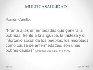 MULTICASAULIDAD
Ramón Carrillo:
“Frente a las enfermedades que genera la
pobreza, frente a la angustia, la tristeza y el
infortunio social de los pueblos, los microbios
como causa de enfermedades, son unas
pobres causas” (Ordóñez, 2004, pp. 144-147).
20/01/2016jreyesj 13
 
