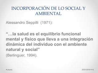INCORPORACIÓN DE LO SOCIAL Y
AMBIENTAL
Alessandro Seppilli (1971):
“…la salud es el equilibrio funcional
mental y físico que lleva a una integración
dinámica del individuo con el ambiente
natural y social”
(Berlinguer, 1994).
20/01/2016jreyesj 16
 