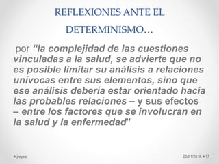 REFLEXIONES ANTE EL
DETERMINISMO…
por “la complejidad de las cuestiones
vinculadas a la salud, se advierte que no
es posible limitar su análisis a relaciones
unívocas entre sus elementos, sino que
ese análisis debería estar orientado hacia
las probables relaciones – y sus efectos
– entre los factores que se involucran en
la salud y la enfermedad”
20/01/2016jreyesj 17
 