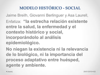 MODELO HISTÓRICO - SOCIAL
Jaime Breilh, Giovanni Berlinguer y Asa Laurell,
Enfatiza: “la estrecha relación existente
entre la salud, la enfermedad y el
contexto histórico y social,
incorporándolo al análisis
epidemiológico.
No niegan la existencia ni la relevancia
de lo biológico, ni la importancia del
proceso adaptativo entre huésped,
agente y ambiente.
20/01/2016jreyesj 20
 