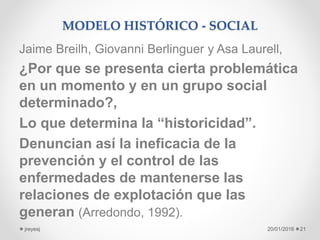 MODELO HISTÓRICO - SOCIAL
Jaime Breilh, Giovanni Berlinguer y Asa Laurell,
¿Por que se presenta cierta problemática
en un momento y en un grupo social
determinado?,
Lo que determina la “historicidad”.
Denuncian así la ineficacia de la
prevención y el control de las
enfermedades de mantenerse las
relaciones de explotación que las
generan (Arredondo, 1992).
20/01/2016jreyesj 21
 