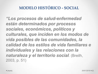 MODELO HISTÓRICO - SOCIAL
“Los procesos de salud-enfermedad
están determinados por procesos
sociales, económicos, políticos y
culturales, que inciden en los modos de
vida posibles de las comunidades, la
calidad de los estilos de vida familiares e
individuales y las relaciones con la
naturaleza y el territorio social. (Breilh,
2003, p. 51)
20/01/2016jreyesj 22
 