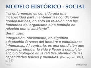 MODELO HISTÓRICO - SOCIAL
“ la enfermedad es considerada una
incapacidad para mantener las condiciones
homeostáticas, no solo en relación con las
funciones del organismo sino también en
relación con el ambiente”,
Berlinguer:
Integración, obviamente, no significa
adaptación forzosa del hombre a condiciones
inhumanas. Al contrario, es una condición que
permite prolongar la vida y llegar a completar
el ciclo biológico en la relativa plenitud de las
capacidades físicas y mentales. (Berlinguer, 1994,
p. 33)
20/01/2016jreyesj 23
 