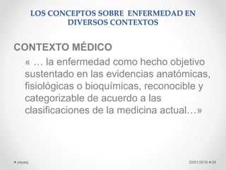 LOS CONCEPTOS SOBRE ENFERMEDAD EN
DIVERSOS CONTEXTOS
CONTEXTO MÉDICO
« … la enfermedad como hecho objetivo
sustentado en las evidencias anatómicas,
fisiológicas o bioquímicas, reconocible y
categorizable de acuerdo a las
clasificaciones de la medicina actual…»
20/01/2016jreyesj 24
 
