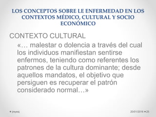 LOS CONCEPTOS SOBRE LE ENFERMEDAD EN LOS
CONTEXTOS MÉDICO, CULTURAL Y SOCIO
ECONÓMICO
CONTEXTO CULTURAL
«… malestar o dolencia a través del cual
los individuos manifiestan sentirse
enfermos, teniendo como referentes los
patrones de la cultura dominante; desde
aquellos mandatos, el objetivo que
persiguen es recuperar el patrón
considerado normal…»
20/01/2016jreyesj 25
 