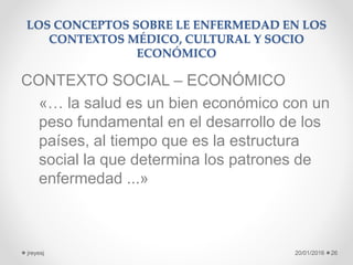 LOS CONCEPTOS SOBRE LE ENFERMEDAD EN LOS
CONTEXTOS MÉDICO, CULTURAL Y SOCIO
ECONÓMICO
CONTEXTO SOCIAL – ECONÓMICO
«… la salud es un bien económico con un
peso fundamental en el desarrollo de los
países, al tiempo que es la estructura
social la que determina los patrones de
enfermedad ...»
20/01/2016jreyesj 26
 
