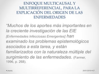 ENFOQUE MULTICAUSAL Y
MULTIRREFERENCIAL, PARA LA
EXPLICACIÓN DEL ORIGEN DE LAS
ENFERMEDADES
“Muchos de los aportes más importantes en
la creciente investigación de las EIE
[Enfermedades Infecciosas Emergentes] han
examinado los problemas epistemológicos
asociados a esta tarea, y están
familiarizados con la naturaleza múltiple del
surgimiento de las enfermedades. (Farmer,
1996, p. 268).
20/01/2016jreyesj 27
 