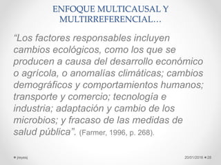 ENFOQUE MULTICAUSAL Y
MULTIRREFERENCIAL…
“Los factores responsables incluyen
cambios ecológicos, como los que se
producen a causa del desarrollo económico
o agrícola, o anomalías climáticas; cambios
demográficos y comportamientos humanos;
transporte y comercio; tecnología e
industria; adaptación y cambio de los
microbios; y fracaso de las medidas de
salud pública”. (Farmer, 1996, p. 268).
20/01/2016jreyesj 28
 