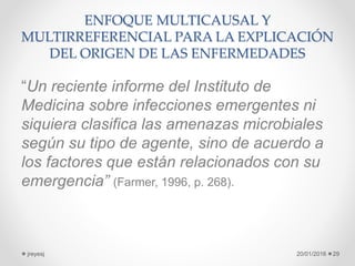ENFOQUE MULTICAUSAL Y
MULTIRREFERENCIAL PARA LA EXPLICACIÓN
DEL ORIGEN DE LAS ENFERMEDADES
“Un reciente informe del Instituto de
Medicina sobre infecciones emergentes ni
siquiera clasifica las amenazas microbiales
según su tipo de agente, sino de acuerdo a
los factores que están relacionados con su
emergencia” (Farmer, 1996, p. 268).
20/01/2016jreyesj 29
 