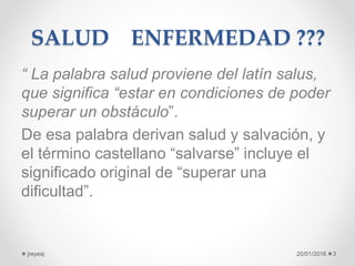 SALUD ENFERMEDAD ???
“ La palabra salud proviene del latín salus,
que significa “estar en condiciones de poder
superar un obstáculo”.
De esa palabra derivan salud y salvación, y
el término castellano “salvarse” incluye el
significado original de “superar una
dificultad”.
20/01/2016jreyesj 3
 