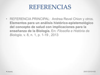 REFERENCIAS
• REFERENCIA PRINCIPAL: Andrea Revel Chion y otros.
Elementos para un análisis histórico-epistemológico
del concepto de salud con implicaciones para la
enseñanza de la Biología. En: Filosofia e História da
Biologia, v. 8, n. 1, p. 1-19 , 2013
20/01/2016jreyesj 30
 