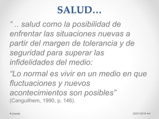 SALUD…
“ .. salud como la posibilidad de
enfrentar las situaciones nuevas a
partir del margen de tolerancia y de
seguridad para superar las
infidelidades del medio:
“Lo normal es vivir en un medio en que
fluctuaciones y nuevos
acontecimientos son posibles”
(Canguilhem, 1990, p. 146).
20/01/2016jreyesj 4
 