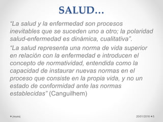SALUD…
“La salud y la enfermedad son procesos
inevitables que se suceden uno a otro; la polaridad
salud-enfermedad es dinámica, cualitativa”.
“La salud representa una norma de vida superior
en relación con la enfermedad e introducen el
concepto de normatividad, entendida como la
capacidad de instaurar nuevas normas en el
proceso que consiste en la propia vida, y no un
estado de conformidad ante las normas
establecidas” (Canguilhem)
20/01/2016jreyesj 5
 