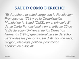 SALUD COMO DERECHO
“El derecho a la salud surge con la Revolución
Francesa en 1791 y es la Organización
Mundial de la Salud (OMS), en el principio 2°
de su Carta Fundacional y en el artículo 25 de
la Declaración Universal de los Derechos
Humanos (1948) que generaliza ese derecho
para todas las personas, sin distinción de raza,
religión, ideología política y condición
económica o social”
20/01/2016jreyesj 6
 