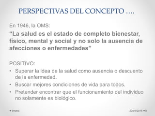 PERSPECTIVAS DEL CONCEPTO ….
En 1946, la OMS:
“La salud es el estado de completo bienestar,
físico, mental y social y no solo la ausencia de
afecciones o enfermedades”
POSITIVO:
• Superar la idea de la salud como ausencia o descuento
de la enfermedad.
• Buscar mejores condiciones de vida para todos.
• Pretender encontrar que el funcionamiento del individuo
no solamente es biológico.
20/01/2016jreyesj 8
 