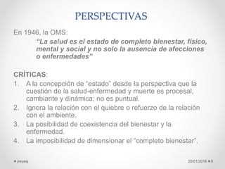 PERSPECTIVAS
En 1946, la OMS:
“La salud es el estado de completo bienestar, físico,
mental y social y no solo la ausencia de afecciones
o enfermedades”
CRÍTICAS:
1. A la concepción de “estado” desde la perspectiva que la
cuestión de la salud-enfermedad y muerte es procesal,
cambiante y dinámica; no es puntual.
2. Ignora la relación con el quiebre o refuerzo de la relación
con el ambiente.
3. La posibilidad de coexistencia del bienestar y la
enfermedad.
4. La imposibilidad de dimensionar el “completo bienestar”.
20/01/2016jreyesj 9
 