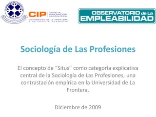 Sociología de Las Profesiones
El concepto de “Situs” como categoría explicativa
 central de la Sociología de Las Profesiones, una
 contrastación empírica en la Universidad de La
                     Frontera.

               Diciembre de 2009
 