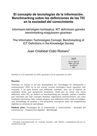 El concepto de tecnologías de la información.
 Benchmarking sobre las definiciones de las TIC
        en la sociedad del conocimiento

 Informazio-teknoligien kontzeptua. KIT definizioen gaineko
           benchmarking ezagutzaren gizartean

    The Information Technologies Concept, Benchmarking of
            ICT Definitions in the Knowledge Society

                                Juan Cristóbal Cobo Romaní1

                                                                          zer
                                                                      Vol. 14 – Núm. 27
                                                                      ISSN: 1137-1102
                                                                        pp. 295-318
                                                                             2009



Recibido el 12 de septiembre de 2008, aprobado el 22 de septiembre de 2009.



Resumen

Teniendo en cuenta el rol que desempeñan las “tecnologías de información y
comunicación” (TIC) en la era actual, resulta estratégico hacer operativo este
concepto. Y no para buscar una definición uniforme, sino con el objetivo de
analizarlo desde una perspectiva académica. Dado que no existe una única
definición sobre TIC, se elaboró un benchmarking que recopiló, analizó y clasificó
qué entienden por este concepto distintos organismos internacionales, así como
entidades educativas. Este trabajo propone una definición sobre estas tecnologías,
una metodología de análisis y una propuesta conceptual sobre las competencias
digitales en entornos de aprendizaje.

Palabras clave: Tecnologías de la Información y comunicación · Sociedad del
conocimiento · Competencias digitales · Metodología




                                                            
1 Facultad Latinoamericana de Ciencias Sociales, sede México, ccobo@flacso.edu.mx [e-
competencies.org]
 