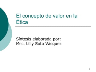 El concepto de valor en la Ética  Síntesis elaborada por: Msc. Lilly Soto Vásquez  