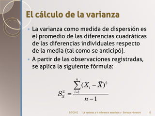 El cálculo de la varianza
 La varianza como medida de dispersión es
  el promedio de las diferencias cuadráticas
  de las diferencias individuales respecto
  de la media (tal como se anticipó).
 A partir de las observaciones registradas,
  se aplica la siguiente fórmula:

                    n


            2
                  ∑(X           i   − X)        2


           SX =    i =1

                           n −1
               5/7/2012   La varianza y la inferencia estadística - Enrique Morosini   13
 