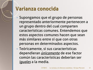 Varianza conocida
 Supongamos que el grupo de personas
  representado anteriormente pertenecen a
  un grupo dentro del cual comparten
  características comunes. Entendemos que
  estos aspectos comunes hacen que sean
  más similares entre sí que con otras
  personas en determinados aspectos.
 Teóricamente, si sus características
  dependieran únicamente de ese factor
  común las características deberían ser
  iguales a la media.
              5/7/2012   La varianza y la inferencia estadística - Enrique Morosini   21
 