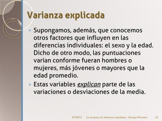 Varianza explicada
 Supongamos, además, que conocemos
  otros factores que influyen en las
  diferencias individuales: el sexo y la edad.
  Dicho de otro modo, las puntuaciones
  varían conforme fueran hombres o
  mujeres, más jóvenes o mayores que la
  edad promedio.
 Estas variables explican parte de las
  variaciones o desviaciones de la media.


                5/7/2012   La varianza y la inferencia estadística - Enrique Morosini   22
 