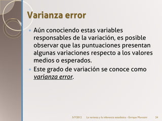 Varianza error
 Aún conociendo estas variables
  responsables de la variación, es posible
  observar que las puntuaciones presentan
  algunas variaciones respecto a los valores
  medios o esperados.
 Este grado de variación se conoce como
  varianza error.




               5/7/2012   La varianza y la inferencia estadística - Enrique Morosini   24
 