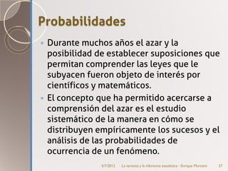 Probabilidades
 Durante muchos años el azar y la
  posibilidad de establecer suposiciones que
  permitan comprender las leyes que le
  subyacen fueron objeto de interés por
  científicos y matemáticos.
 El concepto que ha permitido acercarse a
  comprensión del azar es el estudio
  sistemático de la manera en cómo se
  distribuyen empíricamente los sucesos y el
  análisis de las probabilidades de
  ocurrencia de un fenómeno.
               5/7/2012   La varianza y la inferencia estadística - Enrique Morosini   27
 