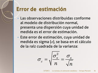 Error de estimación
 Las observaciones distribuidas conforme
  al modelo de distribución normal,
  presenta una dispersión cuya unidad de
  medida es el error de estimación.
 Este error de estimación, cuya unidad de
  medida es sigma (σ), se basa en el cálculo
  de la raíz cuadrada de la varianza:
                                2
                          σ                   σx
         σε
         =                =     x

                          n                        n
               5/7/2012   La varianza y la estimación estadística - Enrique Morosini   36
 