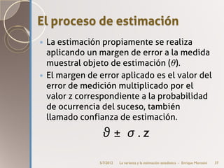 El proceso de estimación
 La estimación propiamente se realiza
  aplicando un margen de error a la medida
  muestral objeto de estimación (θ).
 El margen de error aplicado es el valor del
  error de medición multiplicado por el
  valor z correspondiente a la probabilidad
  de ocurrencia del suceso, también
  llamado confianza de estimación.
                θ ± σ .z
               5/7/2012   La varianza y la estimación estadística - Enrique Morosini   37
 