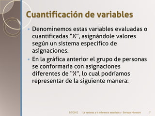 Cuantificación de variables
 Denominemos estas variables evaluadas o
  cuantificadas “X”, asignándole valores
  según un sistema específico de
  asignaciones.
 En la gráfica anterior el grupo de personas
  se conformaría con asignaciones
  diferentes de “X”, lo cual podríamos
  representar de la siguiente manera:




               5/7/2012   La varianza y la inferencia estadística - Enrique Morosini   7
 