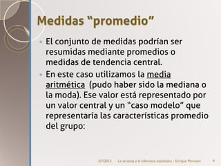 Medidas “promedio”
 El conjunto de medidas podrían ser
  resumidas mediante promedios o
  medidas de tendencia central.
 En este caso utilizamos la media
  aritmética (pudo haber sido la mediana o
  la moda). Ese valor está representado por
  un valor central y un “caso modelo” que
  representaría las características promedio
  del grupo:


               5/7/2012   La varianza y la inferencia estadística - Enrique Morosini   9
 