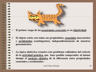 Ariel Charry Morales 10
• El primer rasgo de las propiedades esenciales es su objetividad.
• El objeto existe con todas sus propiedades, esenciales (necesarias)
y accidentales (contingentes), independientemente de nuestros
pensamientos.
• La lógica dialéctica resuelve este problema valiéndose del criterio
de la actividad práctica, que hace posible comprender al mismo
tiempo el carácter objetivo de la diferencia entre propiedades
esenciales y accidentales.
 