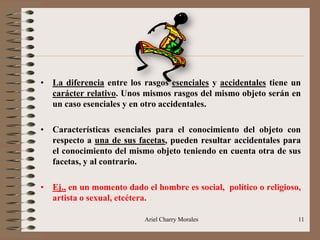 Ariel Charry Morales 11
• La diferencia entre los rasgos esenciales y accidentales tiene un
carácter relativo. Unos mismos rasgos del mismo objeto serán en
un caso esenciales y en otro accidentales.
• Características esenciales para el conocimiento del objeto con
respecto a una de sus facetas, pueden resultar accidentales para
el conocimiento del mismo objeto teniendo en cuenta otra de sus
facetas, y al contrario.
• Ej., en un momento dado el hombre es social, político o religioso,
artista o sexual, etcétera.
 