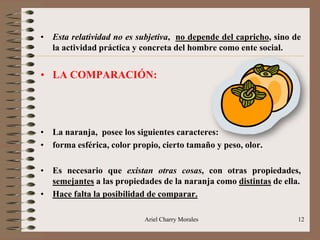 Ariel Charry Morales 12
• Esta relatividad no es subjetiva, no depende del capricho, sino de
la actividad práctica y concreta del hombre como ente social.
• LA COMPARACIÓN:
• La naranja, posee los siguientes caracteres:
• forma esférica, color propio, cierto tamaño y peso, olor.
• Es necesario que existan otras cosas, con otras propiedades,
semejantes a las propiedades de la naranja como distintas de ella.
• Hace falta la posibilidad de comparar.
 