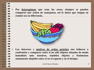 Ariel Charry Morales 13
• Por heterogéneas que sean las cosas, siempre se pueden
comparar por orden de semejanza, así lo único que tengan en
común sea su diferencia.
• Los intereses y motivos de orden práctico nos inducen a
confrontar y comparar entre si no sólo objetos situados de modo
inmediato ante nosotros, también objetos y fenómenos
sumamente alejados entre sí en el espacio y en el tiempo.
 