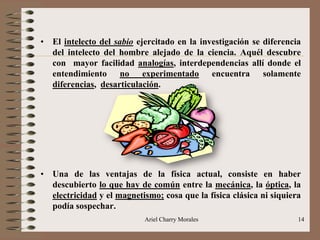 Ariel Charry Morales 14
• El intelecto del sabio ejercitado en la investigación se diferencia
del intelecto del hombre alejado de la ciencia. Aquél descubre
con mayor facilidad analogías, interdependencias allí donde el
entendimiento no experimentado encuentra solamente
diferencias, desarticulación.
• Una de las ventajas de la física actual, consiste en haber
descubierto lo que hay de común entre la mecánica, la óptica, la
electricidad y el magnetismo; cosa que la física clásica ni siquiera
podía sospechar.
 