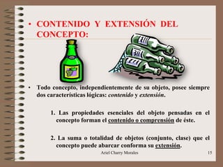 Ariel Charry Morales 15
• CONTENIDO Y EXTENSIÓN DEL
CONCEPTO:
• Todo concepto, independientemente de su objeto, posee siempre
dos características lógicas: contenido y extensión.
1. Las propiedades esenciales del objeto pensadas en el
concepto forman el contenido o comprensión de éste.
2. La suma o totalidad de objetos (conjunto, clase) que el
concepto puede abarcar conforma su extensión.
 