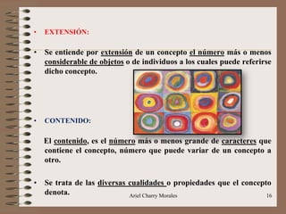Ariel Charry Morales 16
• EXTENSIÓN:
• Se entiende por extensión de un concepto el número más o menos
considerable de objetos o de individuos a los cuales puede referirse
dicho concepto.
• CONTENIDO:
El contenido, es el número más o menos grande de caracteres que
contiene el concepto, número que puede variar de un concepto a
otro.
• Se trata de las diversas cualidades o propiedades que el concepto
denota.
 