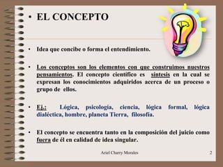Ariel Charry Morales 2
• EL CONCEPTO
• Idea que concibe o forma el entendimiento.
• Los conceptos son los elementos con que construimos nuestros
pensamientos. El concepto científico es síntesis en la cual se
expresan los conocimientos adquiridos acerca de un proceso o
grupo de ellos.
• Ej.: Lógica, psicología, ciencia, lógica formal, lógica
dialéctica, hombre, planeta Tierra, filosofía.
• El concepto se encuentra tanto en la composición del juicio como
fuera de él en calidad de idea singular.
 