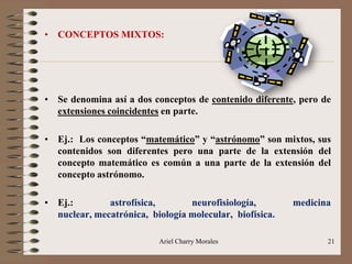 Ariel Charry Morales 21
• CONCEPTOS MIXTOS:
• Se denomina así a dos conceptos de contenido diferente, pero de
extensiones coincidentes en parte.
• Ej.: Los conceptos “matemático” y “astrónomo” son mixtos, sus
contenidos son diferentes pero una parte de la extensión del
concepto matemático es común a una parte de la extensión del
concepto astrónomo.
• Ej.: astrofísica, neurofisiología, medicina
nuclear, mecatrónica, biología molecular, biofísica.
 