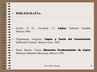 Ariel Charry Morales 24
• BIBLIOGRAFÍA:
• Gorski, P. D., Tavants,P. V.; Lógica. Editorial Grijalbo,
México.1984
• Fingermann, Gregorio; Lógica y Teoría del Conocimiento.
Editorial El Ateneo. Buenos Aires. 1984
• Ibarra Barrón, Carlos; Elementos Fundamentales de Lógica.
Editorial Alhambra Mexicana, México.1994
 