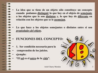 Ariel Charry Morales 3
• La idea que se tiene de un objeto sólo constituye un concepto
cuando podamos distinguir lo que hay en el objeto de semejante
a los objetos que le son distintos y, lo que hay de diferente en
relación con los objetos que se le asemejan.
• Lo que hace a los objetos semejantes o distintos entre sí son
propiedades del objeto.
• FUNCIONES DEL CONCEPTO:
• 1. Ser condición necesaria para la
• comprensión de los juicios.
• ejemplo:
• “El sol es el astro de la vida”.
 
