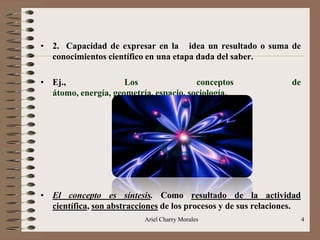 Ariel Charry Morales 4
• 2. Capacidad de expresar en la idea un resultado o suma de
conocimientos científico en una etapa dada del saber.
• Ej., Los conceptos de
átomo, energía, geometría, espacio, sociología.
• El concepto es síntesis. Como resultado de la actividad
científica, son abstracciones de los procesos y de sus relaciones.
 