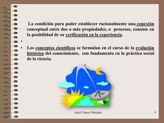 Ariel Charry Morales 5
La condición para poder establecer racionalmente una conexión
conceptual entre dos o más propiedades, o procesos, consiste en
la posibilidad de su verificación en la experiencia.
•
• Los conceptos científicos se formulan en el curso de la evolución
histórica del conocimiento, con fundamento en la práctica social
de la ciencia.
•
 