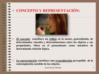 Ariel Charry Morales 7
• CONCEPTO Y REPRESENTACIÓN:
• El concepto constituye un reflejo en la mente, generalizado, de
determinados vínculos y determinaciones entre los objetos y sus
propiedades. Obra en el pensamiento como miembro de
determinada relación lógica.
• La representación constituye una re-producción perceptible de la
contemplación sensible de los objetos.
 